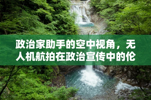 政治家助手的空中视角，无人机航拍在政治宣传中的伦理边界