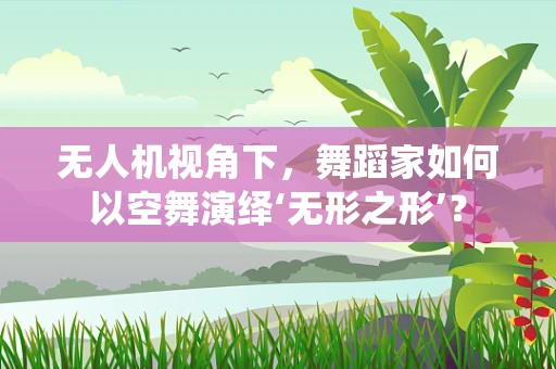 无人机视角下，舞蹈家如何以空舞演绎‘无形之形’？
