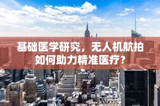 基础医学研究，无人机航拍如何助力精准医疗？