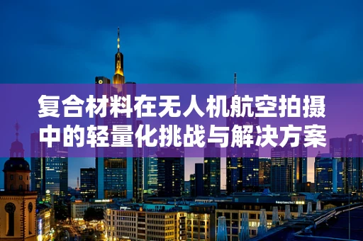 复合材料在无人机航空拍摄中的轻量化挑战与解决方案