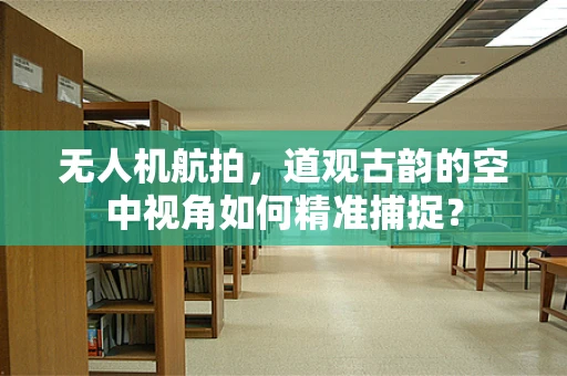 无人机航拍，道观古韵的空中视角如何精准捕捉？
