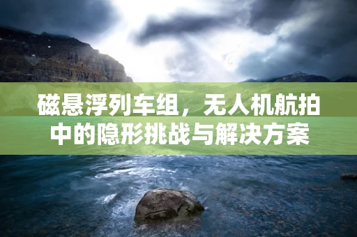 磁悬浮列车组，无人机航拍中的隐形挑战与解决方案