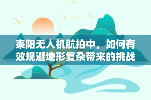 耒阳无人机航拍中，如何有效规避地形复杂带来的挑战？