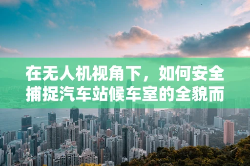 在无人机视角下，如何安全捕捉汽车站候车室的全貌而不侵犯隐私？