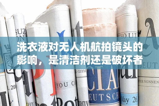 洗衣液对无人机航拍镜头的影响，是清洁剂还是破坏者？