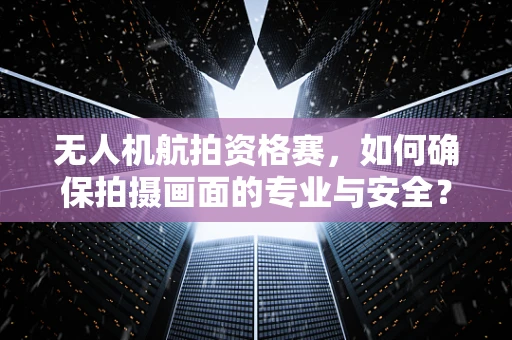 无人机航拍资格赛，如何确保拍摄画面的专业与安全？