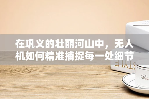 在巩义的壮丽河山中，无人机如何精准捕捉每一处细节？