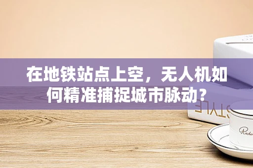 在地铁站点上空，无人机如何精准捕捉城市脉动？