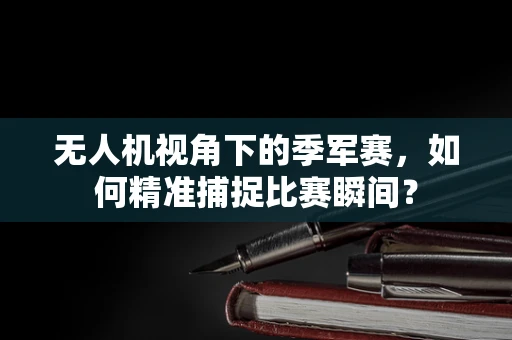 无人机视角下的季军赛，如何精准捕捉比赛瞬间？