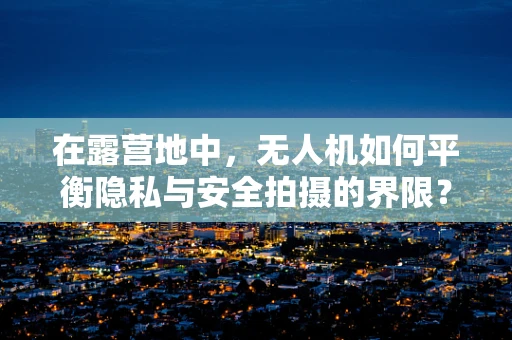在露营地中，无人机如何平衡隐私与安全拍摄的界限？