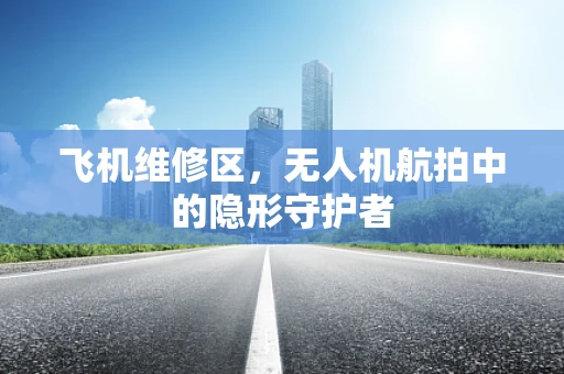 飞机维修区，无人机航拍中的隐形守护者