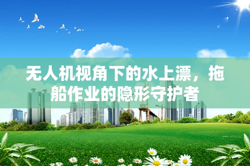 无人机视角下的水上漂，拖船作业的隐形守护者