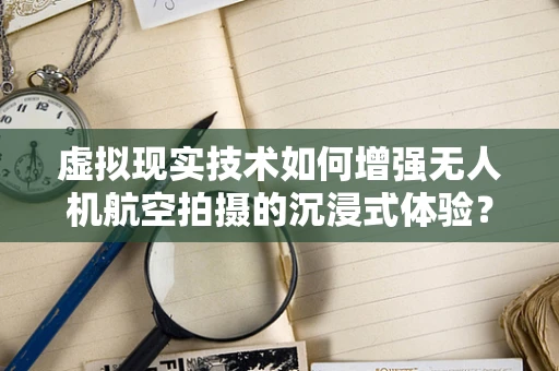 虚拟现实技术如何增强无人机航空拍摄的沉浸式体验？