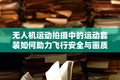 无人机运动拍摄中的运动套装如何助力飞行安全与画质提升？