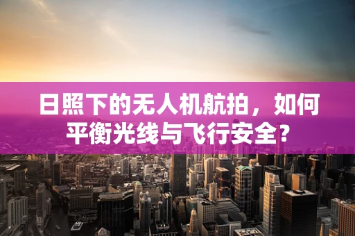 日照下的无人机航拍，如何平衡光线与飞行安全？