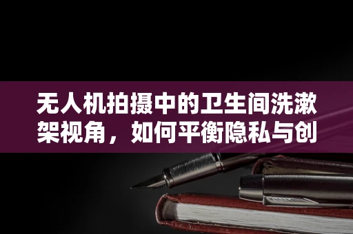 无人机拍摄中的卫生间洗漱架视角，如何平衡隐私与创意？