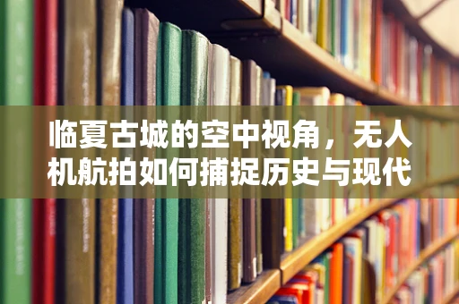 临夏古城的空中视角，无人机航拍如何捕捉历史与现代的交融？