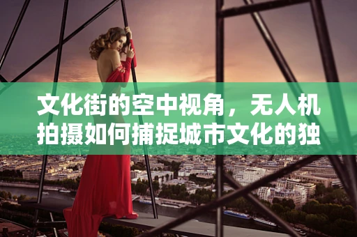 文化街的空中视角，无人机拍摄如何捕捉城市文化的独特韵味？