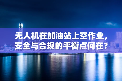 无人机在加油站上空作业，安全与合规的平衡点何在？