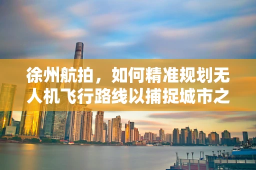 徐州航拍，如何精准规划无人机飞行路线以捕捉城市之美？