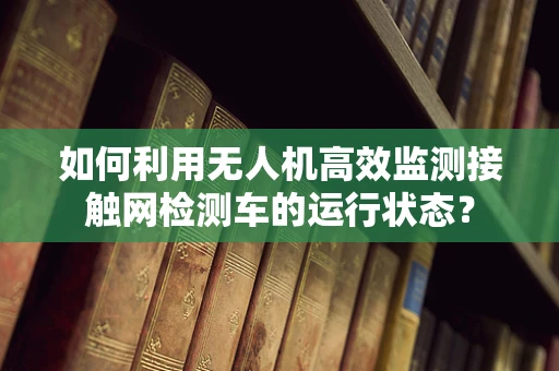 如何利用无人机高效监测接触网检测车的运行状态？
