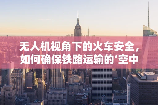 无人机视角下的火车安全，如何确保铁路运输的‘空中守护’？