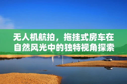 无人机航拍，拖挂式房车在自然风光中的独特视角探索
