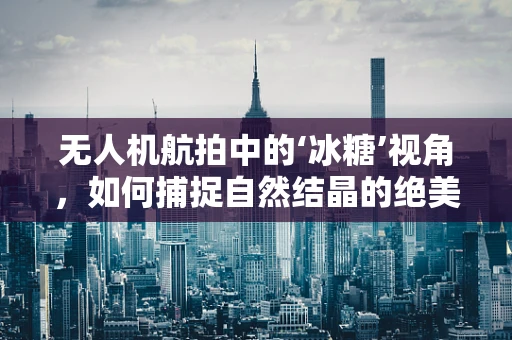 无人机航拍中的‘冰糖’视角，如何捕捉自然结晶的绝美瞬间？