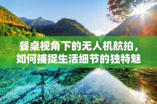 餐桌视角下的无人机航拍，如何捕捉生活细节的独特魅力？