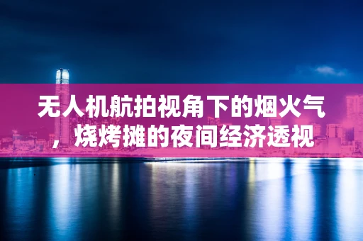 无人机航拍视角下的烟火气，烧烤摊的夜间经济透视