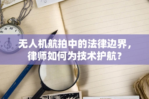 无人机航拍中的法律边界，律师如何为技术护航？