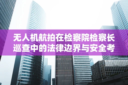 无人机航拍在检察院检察长巡查中的法律边界与安全考量