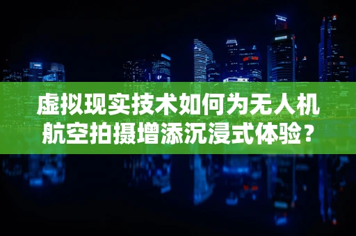 虚拟现实技术如何为无人机航空拍摄增添沉浸式体验？