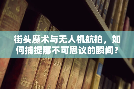 街头魔术与无人机航拍，如何捕捉那不可思议的瞬间？