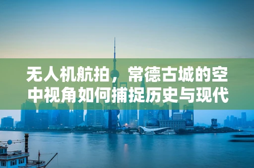 无人机航拍，常德古城的空中视角如何捕捉历史与现代交融的独特魅力？