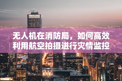 无人机在消防局，如何高效利用航空拍摄进行灾情监控？