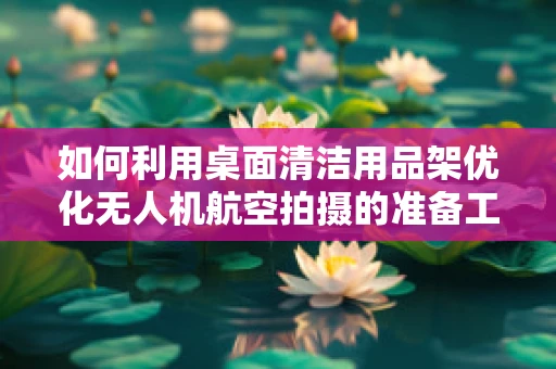 如何利用桌面清洁用品架优化无人机航空拍摄的准备工作？