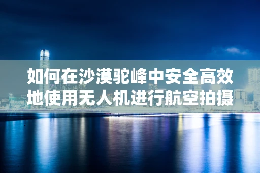 如何在沙漠驼峰中安全高效地使用无人机进行航空拍摄？