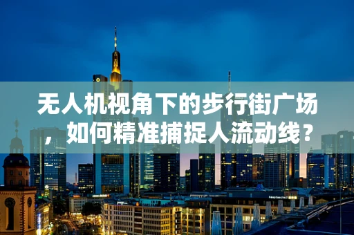 无人机视角下的步行街广场，如何精准捕捉人流动线？