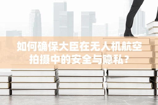 如何确保大臣在无人机航空拍摄中的安全与隐私？