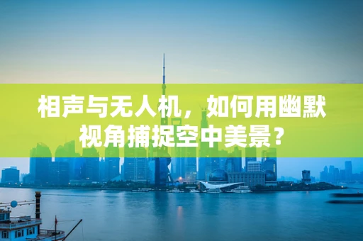 相声与无人机，如何用幽默视角捕捉空中美景？