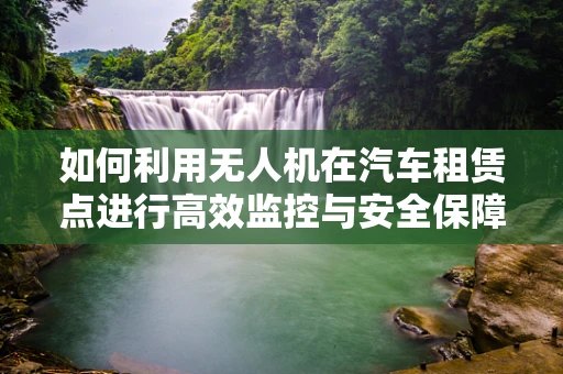 如何利用无人机在汽车租赁点进行高效监控与安全保障？
