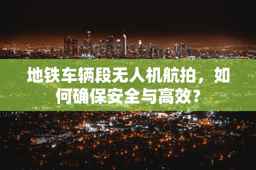 地铁车辆段无人机航拍，如何确保安全与高效？
