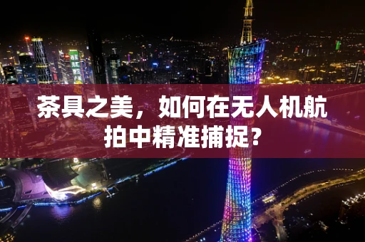 茶具之美，如何在无人机航拍中精准捕捉？