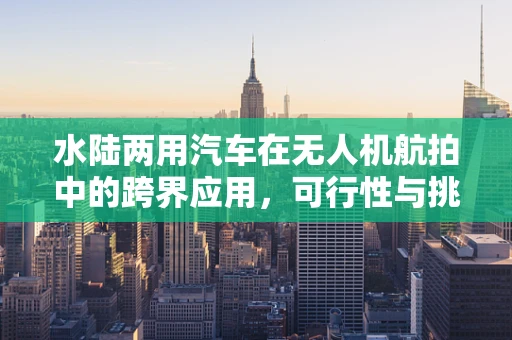 水陆两用汽车在无人机航拍中的跨界应用，可行性与挑战何在？