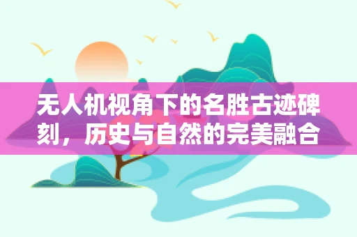 无人机视角下的名胜古迹碑刻，历史与自然的完美融合