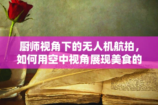 厨师视角下的无人机航拍，如何用空中视角展现美食的‘味’觉？