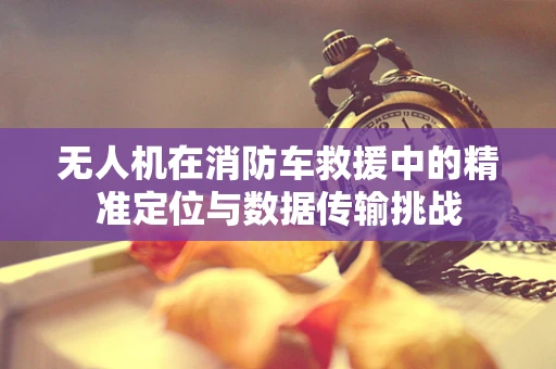 无人机在消防车救援中的精准定位与数据传输挑战