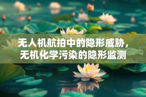 无人机航拍中的隐形威胁，无机化学污染的隐形监测