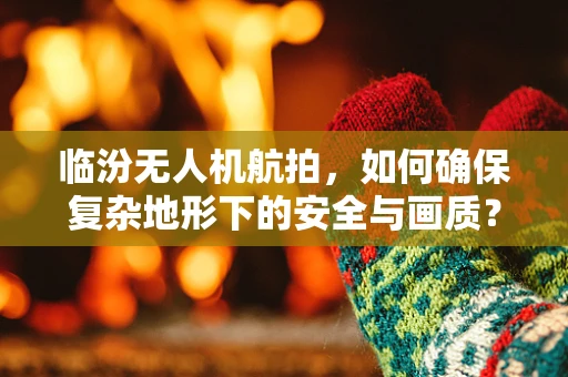 临汾无人机航拍，如何确保复杂地形下的安全与画质？